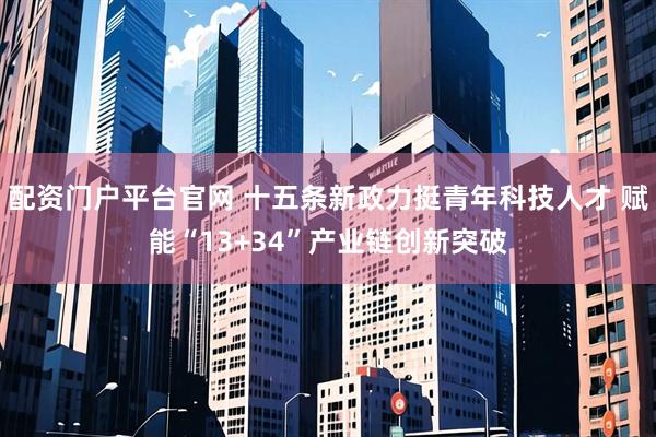 配资门户平台官网 十五条新政力挺青年科技人才 赋能“13+34”产业链创新突破