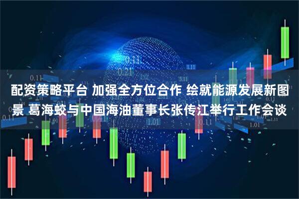 配资策略平台 加强全方位合作 绘就能源发展新图景 葛海蛟与中国海油董事长张传江举行工作会谈