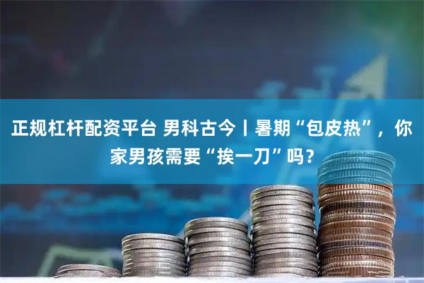 正规杠杆配资平台 男科古今丨暑期“包皮热”，你家男孩需要“挨一刀”吗？
