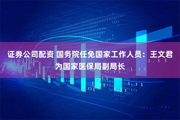 证券公司配资 国务院任免国家工作人员：王文君为国家医保局副局长