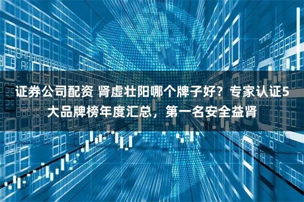 证券公司配资 肾虚壮阳哪个牌子好？专家认证5大品牌榜年度汇总，第一名安全益肾