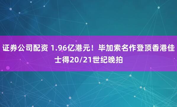 证券公司配资 1.96亿港元！毕加索名作登顶香港佳士得20/21世纪晚拍